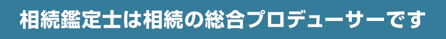 相続鑑定士は相続の総合プロデューサーです